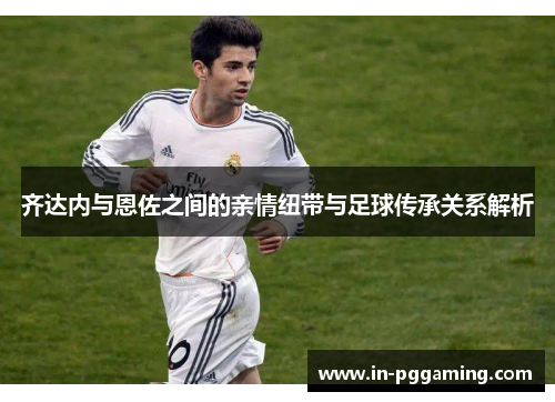 齐达内与恩佐之间的亲情纽带与足球传承关系解析